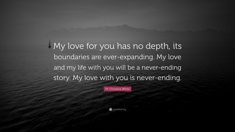 M. Christina White Quote: “My love for you has no depth, its boundaries are ever-expanding. My love and my life with you will be a never-ending story. My love with you is never-ending.”