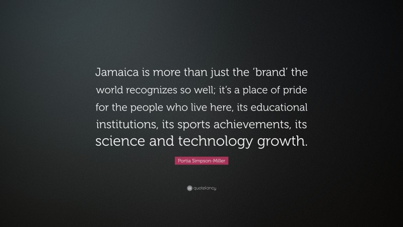 Portia Simpson-Miller Quote: “Jamaica is more than just the ‘brand’ the world recognizes so well; it’s a place of pride for the people who live here, its educational institutions, its sports achievements, its science and technology growth.”