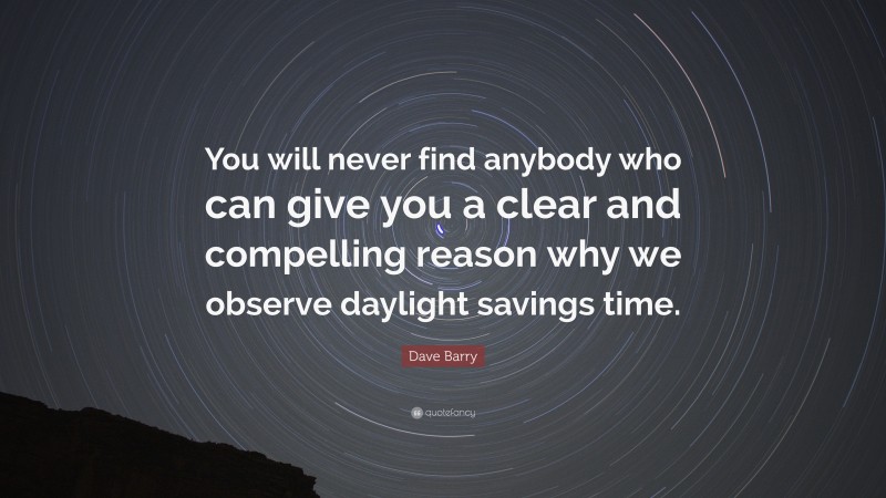 Dave Barry Quote: “You will never find anybody who can give you a clear and compelling reason why we observe daylight savings time.”