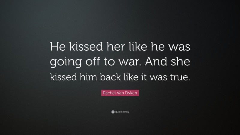 Rachel Van Dyken Quote: “He kissed her like he was going off to war. And she kissed him back like it was true.”
