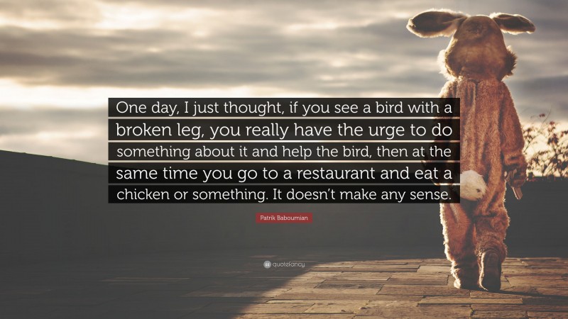 Patrik Baboumian Quote: “One day, I just thought, if you see a bird with a broken leg, you really have the urge to do something about it and help the bird, then at the same time you go to a restaurant and eat a chicken or something. It doesn’t make any sense.”