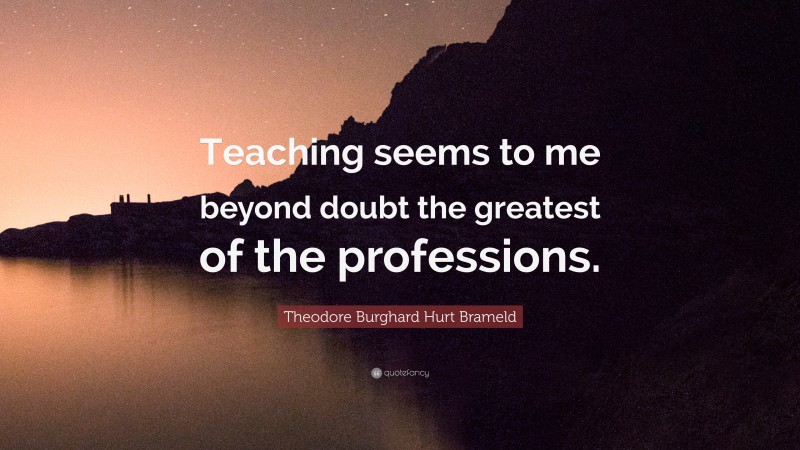 Theodore Burghard Hurt Brameld Quote: “Teaching seems to me beyond doubt the greatest of the professions.”