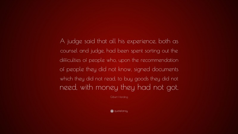 Gilbert Harding Quote: “A judge said that all his experience, both as counsel and judge, had been spent sorting out the difficulties of people who, upon the recommendation of people they did not know, signed documents which they did not read, to buy goods they did not need, with money they had not got.”