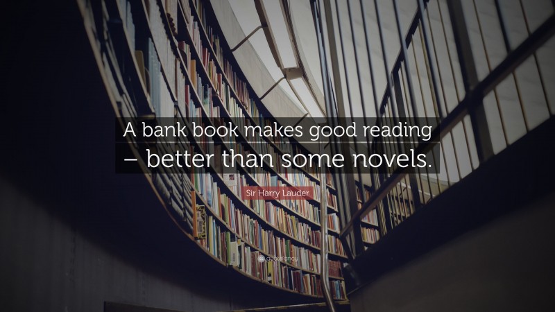 Sir Harry Lauder Quote: “A bank book makes good reading – better than some novels.”