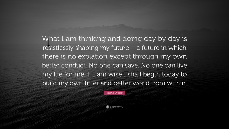 Horatio Dresser Quote: “What I am thinking and doing day by day is resistlessly shaping my future – a future in which there is no expiation except through my own better conduct. No one can save. No one can live my life for me. If I am wise I shall begin today to build my own truer and better world from within.”