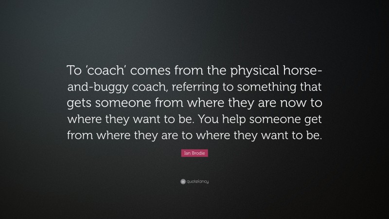 Ian Brodie Quote: “To ‘coach’ comes from the physical horse-and-buggy coach, referring to something that gets someone from where they are now to where they want to be. You help someone get from where they are to where they want to be.”