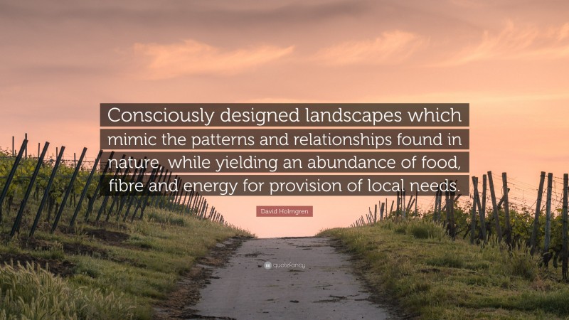 David Holmgren Quote: “Consciously designed landscapes which mimic the patterns and relationships found in nature, while yielding an abundance of food, fibre and energy for provision of local needs.”