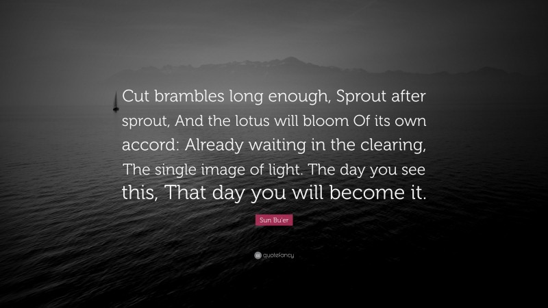 Sun Bu'er Quote: “Cut brambles long enough, Sprout after sprout, And the lotus will bloom Of its own accord: Already waiting in the clearing, The single image of light. The day you see this, That day you will become it.”