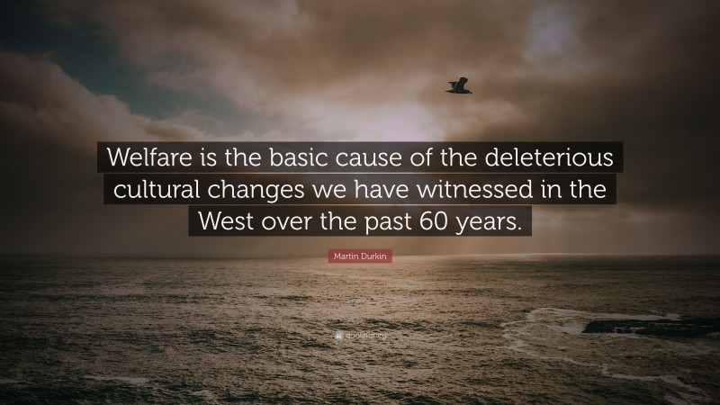 Martin Durkin Quote: “Welfare is the basic cause of the deleterious cultural changes we have witnessed in the West over the past 60 years.”