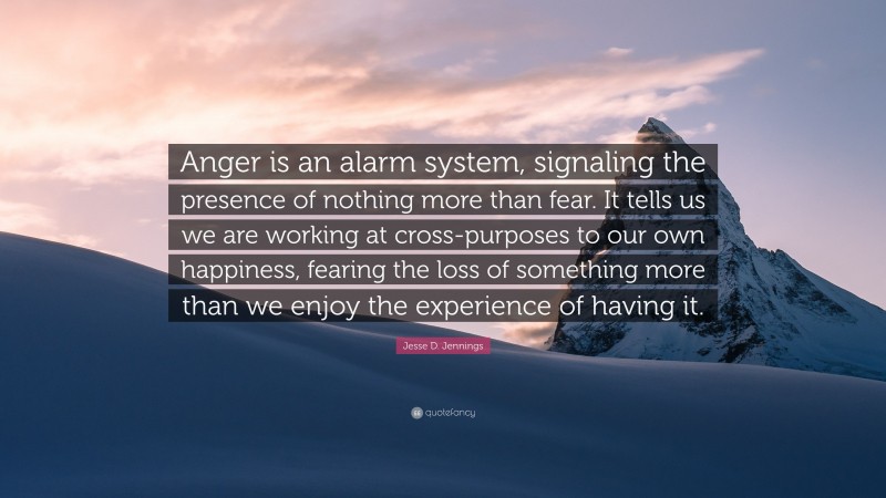 Jesse D. Jennings Quote: “Anger is an alarm system, signaling the presence of nothing more than fear. It tells us we are working at cross-purposes to our own happiness, fearing the loss of something more than we enjoy the experience of having it.”