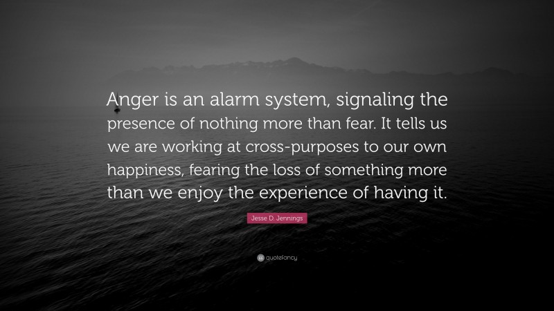 Jesse D. Jennings Quote: “Anger is an alarm system, signaling the presence of nothing more than fear. It tells us we are working at cross-purposes to our own happiness, fearing the loss of something more than we enjoy the experience of having it.”
