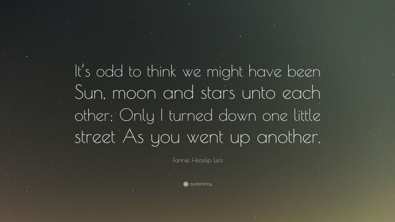 Fannie Heaslip Lea Quote: “It’s odd to think we might have been Sun, moon and stars unto each other; Only I turned down one little street As you went up another.”