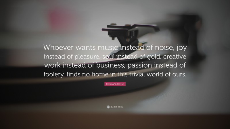 Hermann Hesse Quote: “Whoever wants music instead of noise, joy instead of pleasure, soul instead of gold, creative work instead of business, passion instead of foolery, finds no home in this trivial world of ours.”