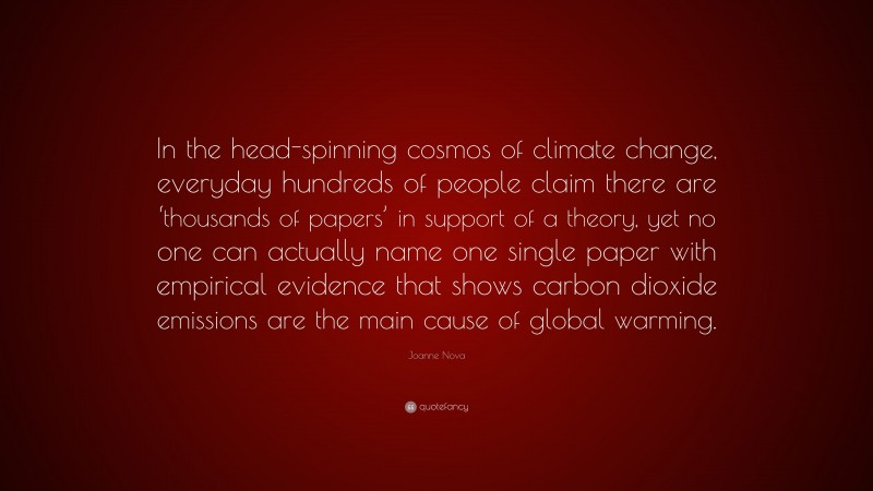 Joanne Nova Quote: “In the head-spinning cosmos of climate change, everyday hundreds of people claim there are ‘thousands of papers’ in support of a theory, yet no one can actually name one single paper with empirical evidence that shows carbon dioxide emissions are the main cause of global warming.”