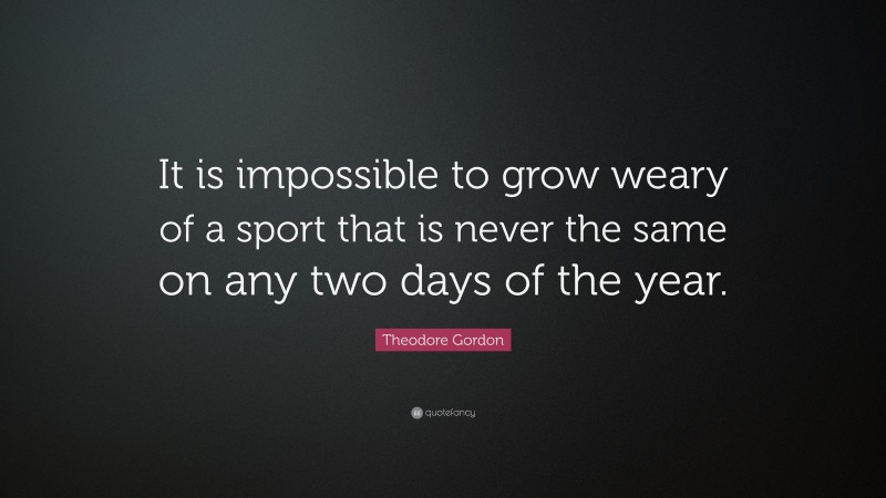 Theodore Gordon Quote: “It is impossible to grow weary of a sport that is never the same on any two days of the year.”