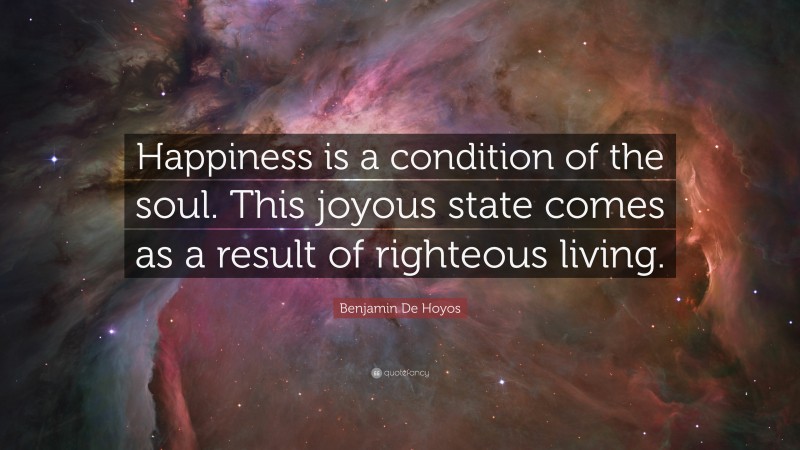 Benjamin De Hoyos Quote: “Happiness is a condition of the soul. This joyous state comes as a result of righteous living.”