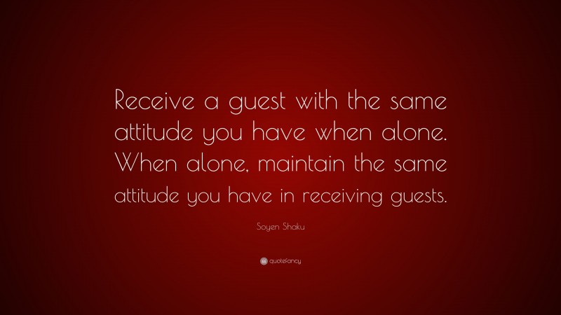 Soyen Shaku Quote: “Receive a guest with the same attitude you have when alone. When alone, maintain the same attitude you have in receiving guests.”