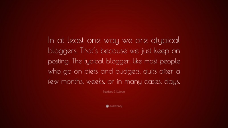 Stephen J. Dubner Quote: “In at least one way we are atypical bloggers. That’s because we just keep on posting. The typical blogger, like most people who go on diets and budgets, quits after a few months, weeks, or in many cases, days.”