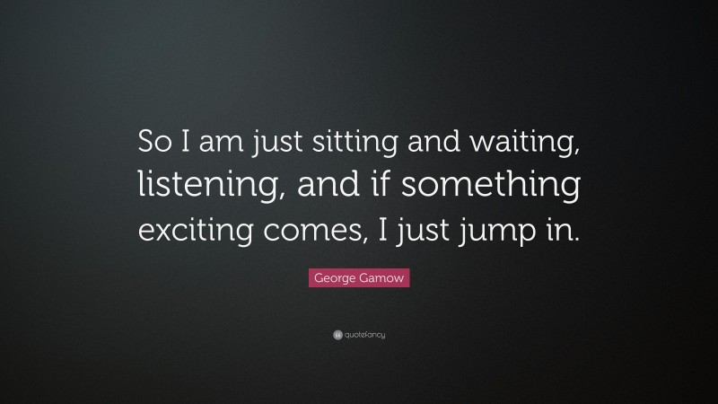George Gamow Quote: “So I am just sitting and waiting, listening, and if something exciting comes, I just jump in.”