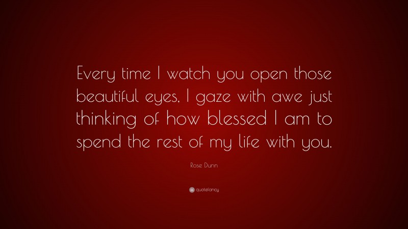 Rose Dunn Quote: “Every time I watch you open those beautiful eyes, I gaze with awe just thinking of how blessed I am to spend the rest of my life with you.”