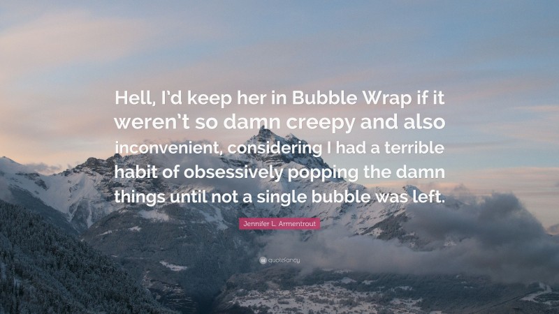 Jennifer L. Armentrout Quote: “Hell, I’d keep her in Bubble Wrap if it weren’t so damn creepy and also inconvenient, considering I had a terrible habit of obsessively popping the damn things until not a single bubble was left.”