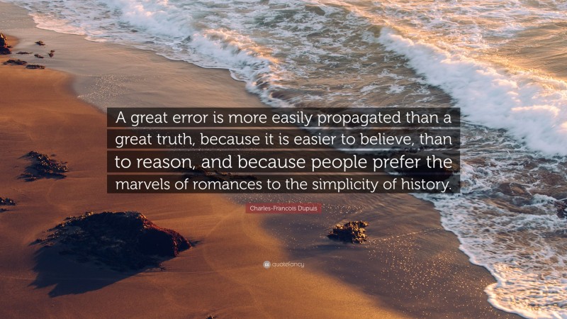 Charles-Francois Dupuis Quote: “A great error is more easily propagated than a great truth, because it is easier to believe, than to reason, and because people prefer the marvels of romances to the simplicity of history.”
