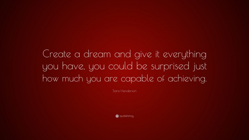 Sara Henderson Quote: “Create a dream and give it everything you have, you could be surprised just how much you are capable of achieving.”