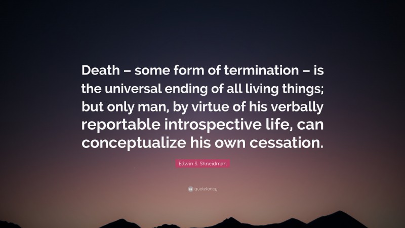 Edwin S. Shneidman Quote: “Death – some form of termination – is the universal ending of all living things; but only man, by virtue of his verbally reportable introspective life, can conceptualize his own cessation.”