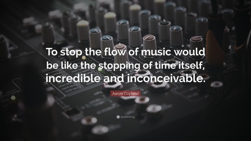 Aaron Copland Quote: “To stop the flow of music would be like the stopping of time itself, incredible and inconceivable.”