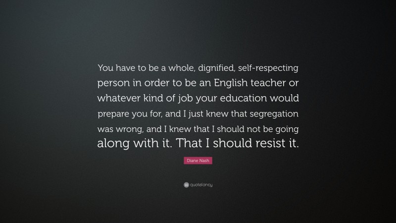 Diane Nash Quote: “You have to be a whole, dignified, self-respecting person in order to be an English teacher or whatever kind of job your education would prepare you for, and I just knew that segregation was wrong, and I knew that I should not be going along with it. That I should resist it.”