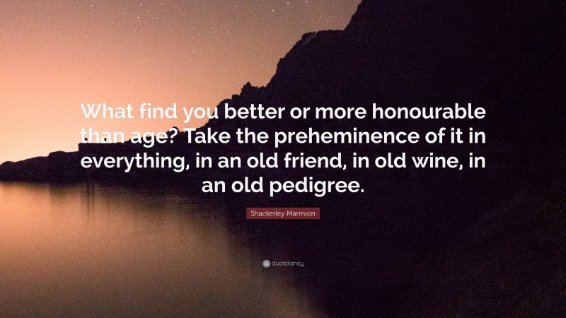 Shackerley Marmion Quote: “What find you better or more honourable than age? Take the preheminence of it in everything, in an old friend, in old wine, in an old pedigree.”