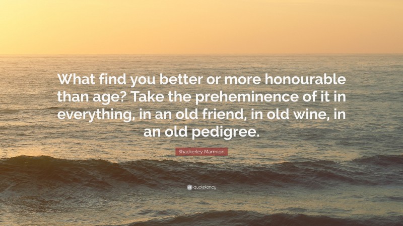 Shackerley Marmion Quote: “What find you better or more honourable than age? Take the preheminence of it in everything, in an old friend, in old wine, in an old pedigree.”