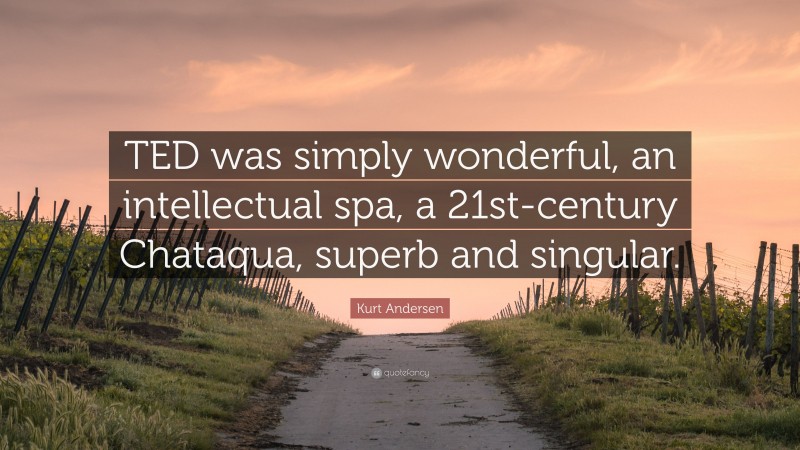 Kurt Andersen Quote: “TED was simply wonderful, an intellectual spa, a 21st-century Chataqua, superb and singular.”