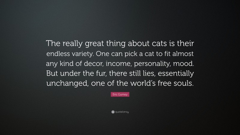 Eric Gurney Quote: “The really great thing about cats is their endless variety. One can pick a cat to fit almost any kind of decor, income, personality, mood. But under the fur, there still lies, essentially unchanged, one of the world’s free souls.”