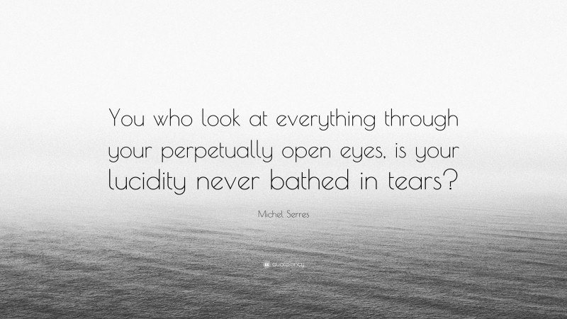 Michel Serres Quote: “You who look at everything through your perpetually open eyes, is your lucidity never bathed in tears?”