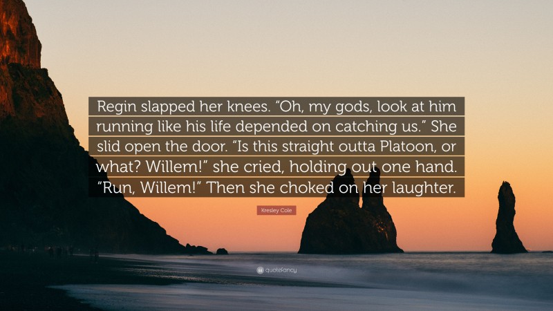 Kresley Cole Quote: “Regin slapped her knees. “Oh, my gods, look at him running like his life depended on catching us.” She slid open the door. “Is this straight outta Platoon, or what? Willem!” she cried, holding out one hand. “Run, Willem!” Then she choked on her laughter.”