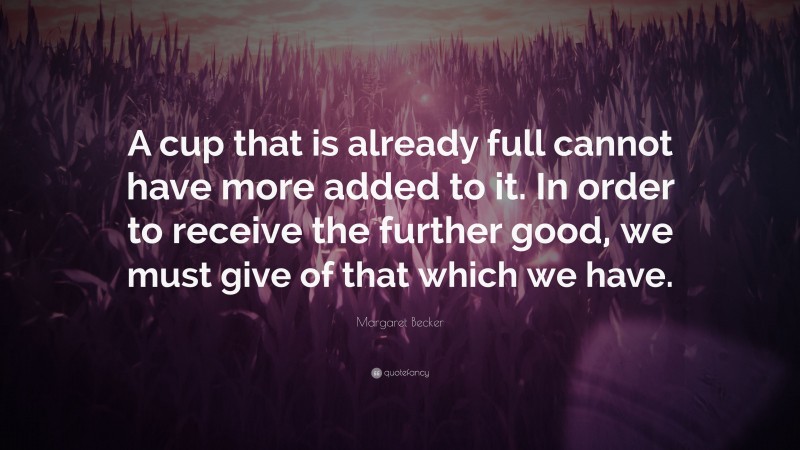 Margaret Becker Quote: “A cup that is already full cannot have more added to it. In order to receive the further good, we must give of that which we have.”