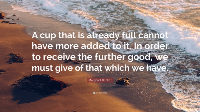 Margaret Becker Quote: “A cup that is already full cannot have more added to it. In order to receive the further good, we must give of that which we have.”