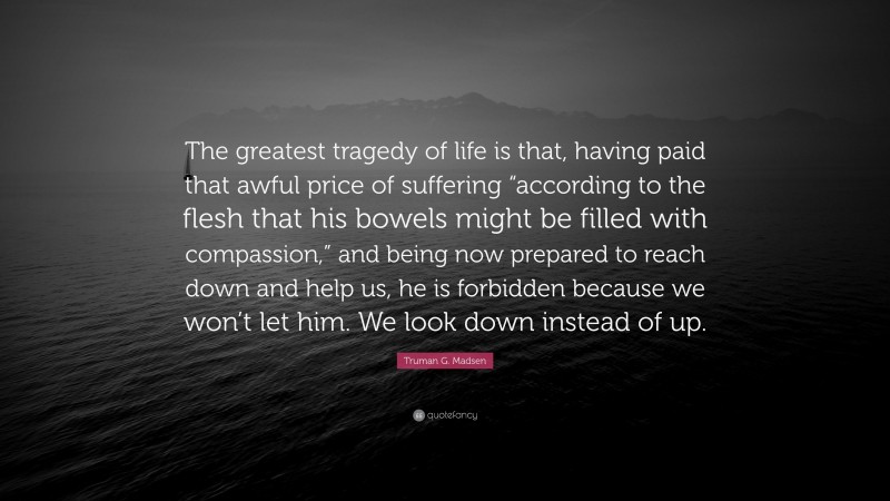 Truman G. Madsen Quote: “The greatest tragedy of life is that, having paid that awful price of suffering “according to the flesh that his bowels might be filled with compassion,” and being now prepared to reach down and help us, he is forbidden because we won’t let him. We look down instead of up.”