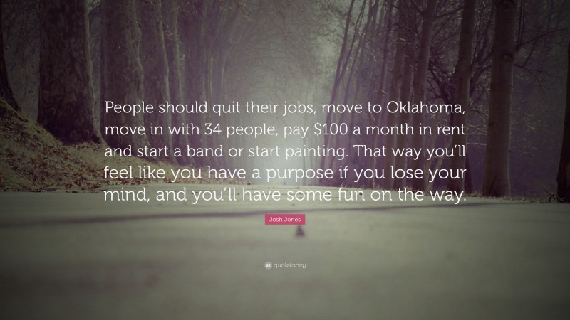 Josh Jones Quote: “People should quit their jobs, move to Oklahoma, move in with 34 people, pay $100 a month in rent and start a band or start painting. That way you’ll feel like you have a purpose if you lose your mind, and you’ll have some fun on the way.”