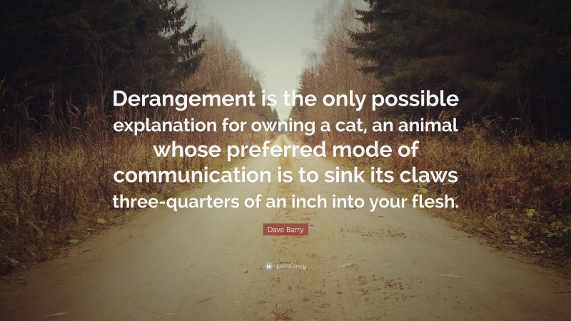 Dave Barry Quote: “Derangement is the only possible explanation for owning a cat, an animal whose preferred mode of communication is to sink its claws three-quarters of an inch into your flesh.”