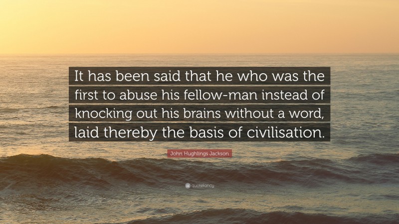John Hughlings Jackson Quote: “It has been said that he who was the first to abuse his fellow-man instead of knocking out his brains without a word, laid thereby the basis of civilisation.”