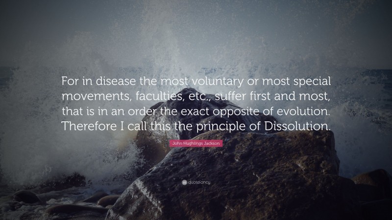 John Hughlings Jackson Quote: “For in disease the most voluntary or most special movements, faculties, etc., suffer first and most, that is in an order the exact opposite of evolution. Therefore I call this the principle of Dissolution.”
