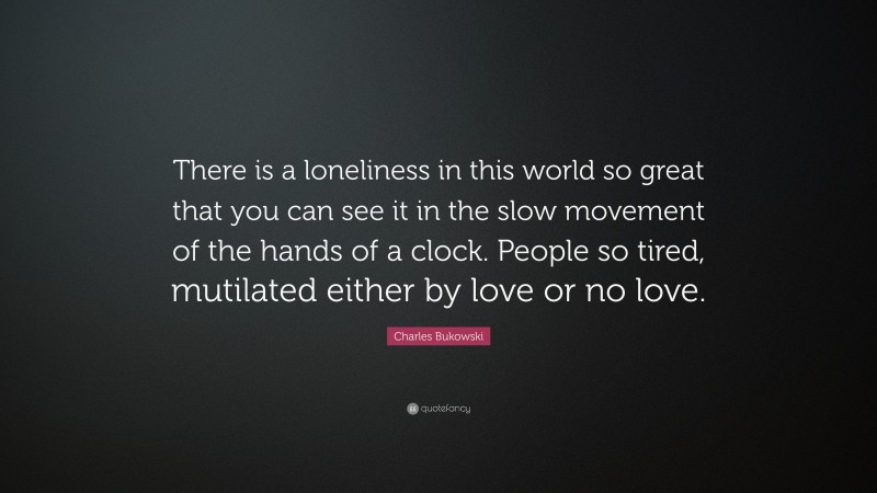 Charles Bukowski Quote: “There is a loneliness in this world so great that you can see it in the slow movement of the hands of a clock. People so tired, mutilated either by love or no love.”