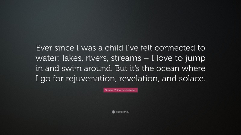 Susan Cohn Rockefeller Quote: “Ever since I was a child I’ve felt connected to water: lakes, rivers, streams – I love to jump in and swim around. But it’s the ocean where I go for rejuvenation, revelation, and solace.”