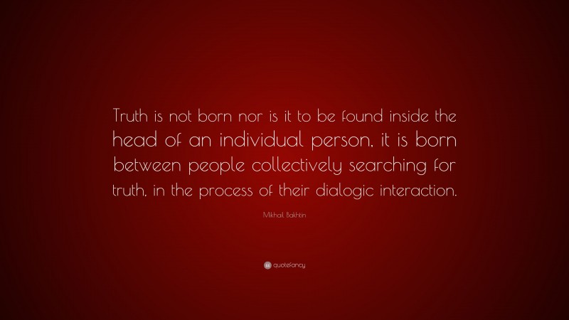 Mikhail Bakhtin Quote: “Truth is not born nor is it to be found inside the head of an individual person, it is born between people collectively searching for truth, in the process of their dialogic interaction.”