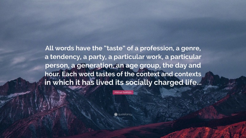 Mikhail Bakhtin Quote: “All words have the “taste” of a profession, a genre, a tendency, a party, a particular work, a particular person, a generation, an age group, the day and hour. Each word tastes of the context and contexts in which it has lived its socially charged life...”