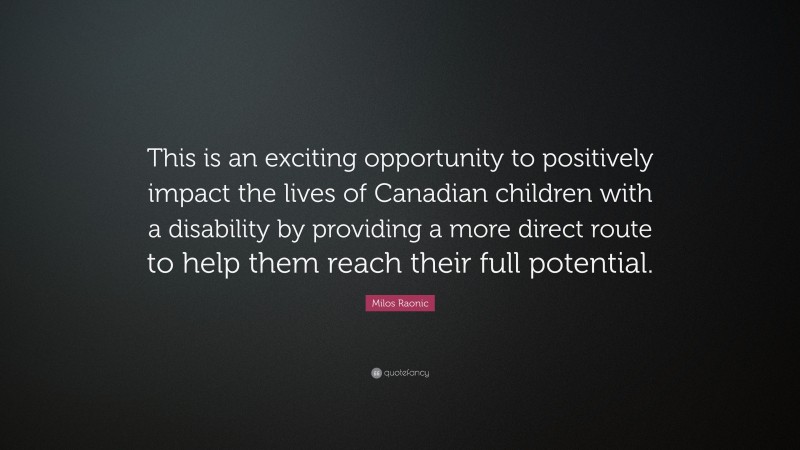 Milos Raonic Quote: “This is an exciting opportunity to positively impact the lives of Canadian children with a disability by providing a more direct route to help them reach their full potential.”