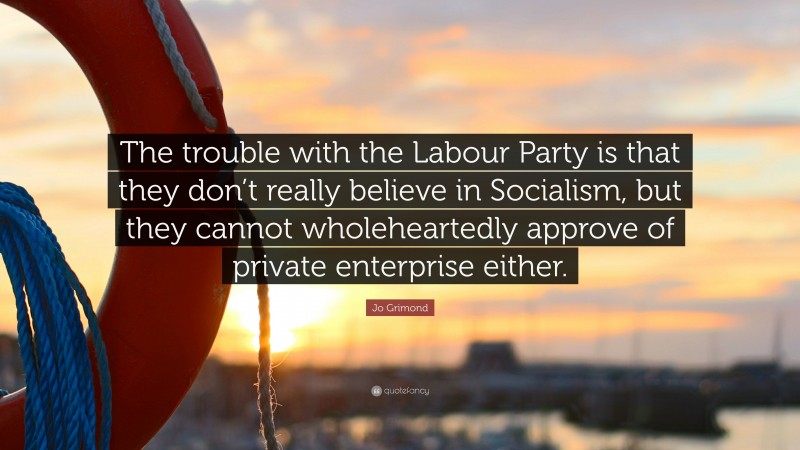 Jo Grimond Quote: “The trouble with the Labour Party is that they don’t really believe in Socialism, but they cannot wholeheartedly approve of private enterprise either.”