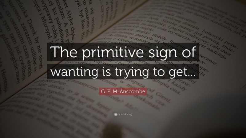G. E. M. Anscombe Quote: “The primitive sign of wanting is trying to get...”